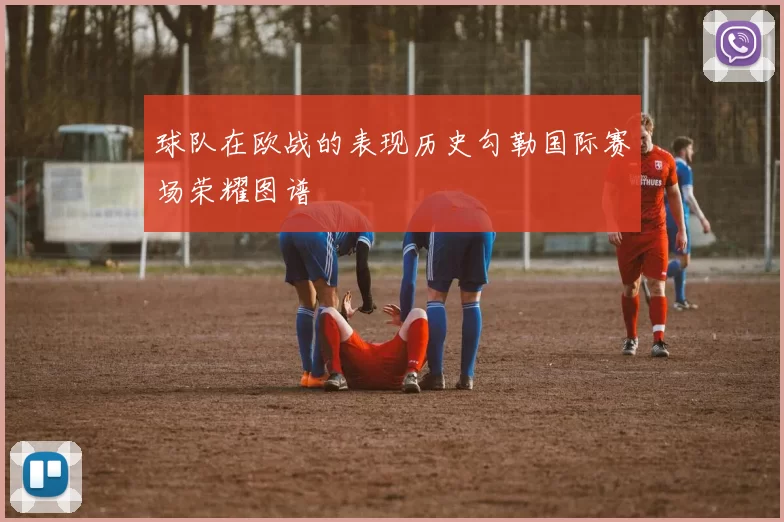 球队在欧战的表现历史勾勒国际赛场荣耀图谱