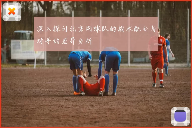 深入探讨北京网球队的战术配合与对手的差异分析