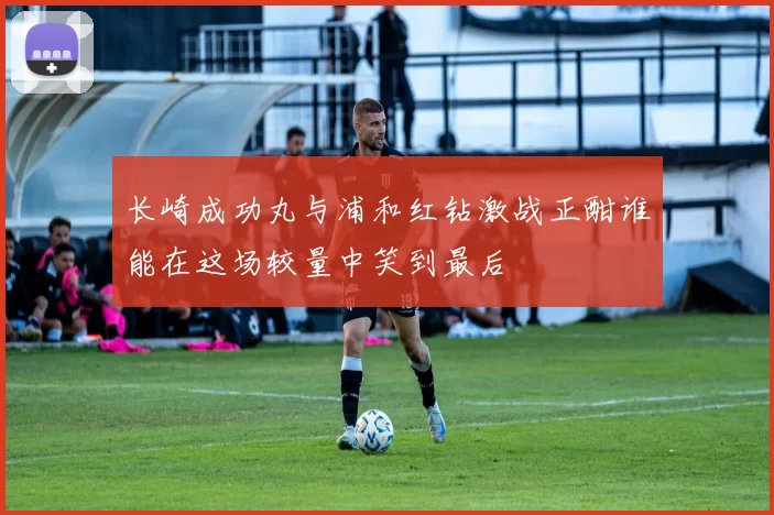 长崎成功丸与浦和红钻激战正酣谁能在这场较量中笑到最后