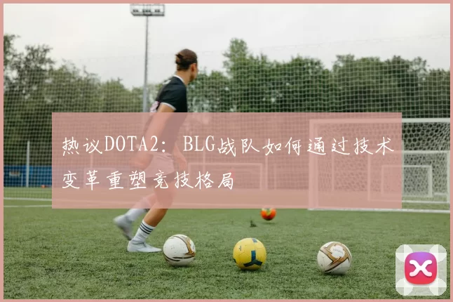 热议DOTA2：BLG战队如何通过技术变革重塑竞技格局