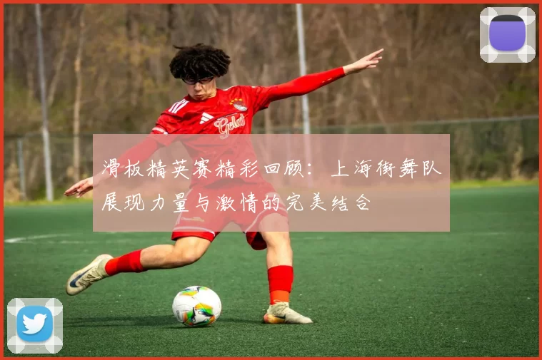 滑板精英赛精彩回顾：上海街舞队展现力量与激情的完美结合
