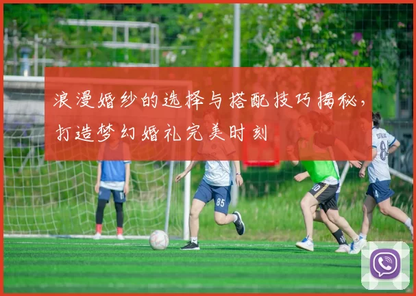浪漫婚纱的选择与搭配技巧揭秘，打造梦幻婚礼完美时刻