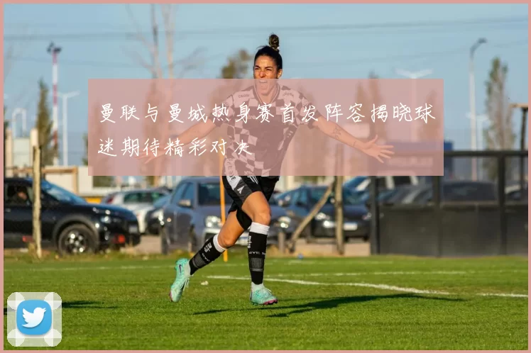 曼联与曼城热身赛首发阵容揭晓球迷期待精彩对决
