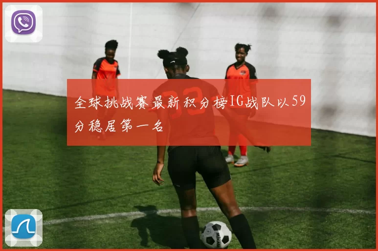 全球挑战赛最新积分榜IG战队以59分稳居第一名