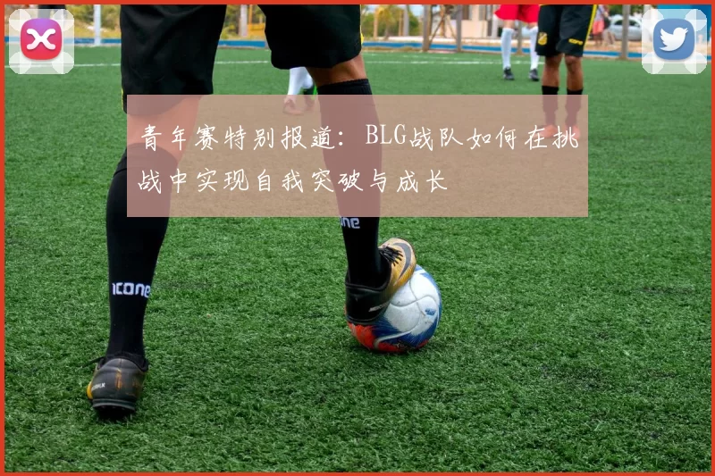 青年赛特别报道：BLG战队如何在挑战中实现自我突破与成长