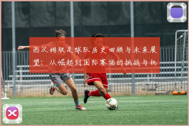 西汉姆联足球队历史回顾与未来展望：从崛起到国际赛场的挑战与机遇