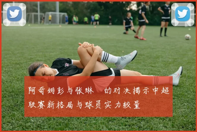 阿奇姆彭与张琳芃的对决揭示中超联赛新格局与球员实力较量