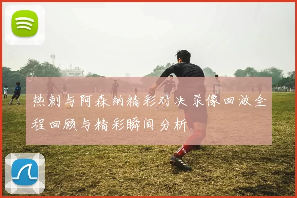 热刺与阿森纳精彩对决录像回放全程回顾与精彩瞬间分析