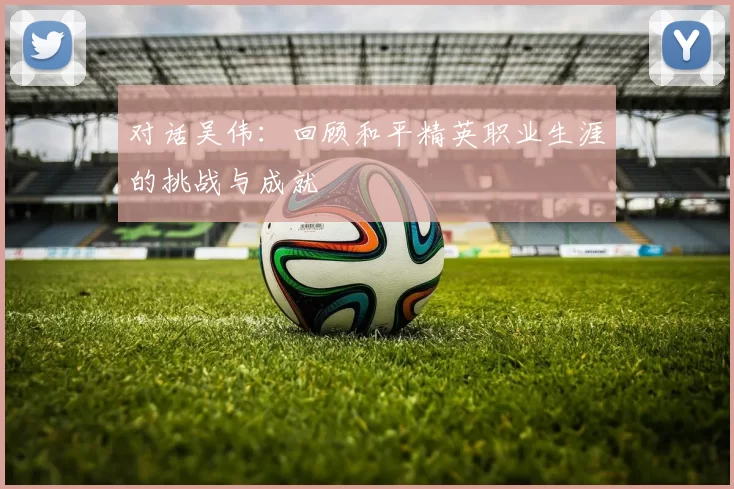 对话吴伟：回顾和平精英职业生涯的挑战与成就
