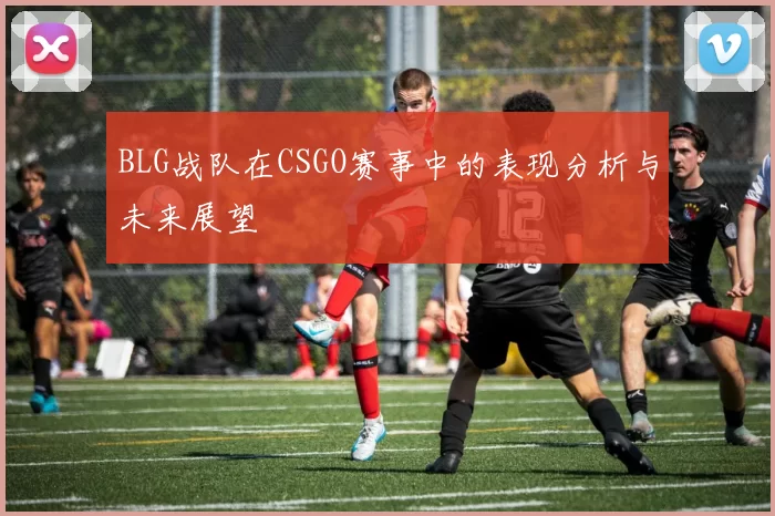 BLG战队在CSGO赛事中的表现分析与未来展望