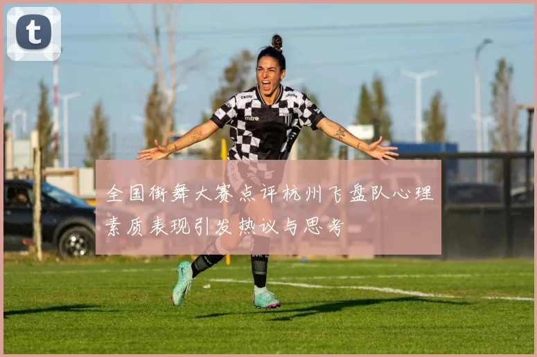 全国街舞大赛点评杭州飞盘队心理素质表现引发热议与思考